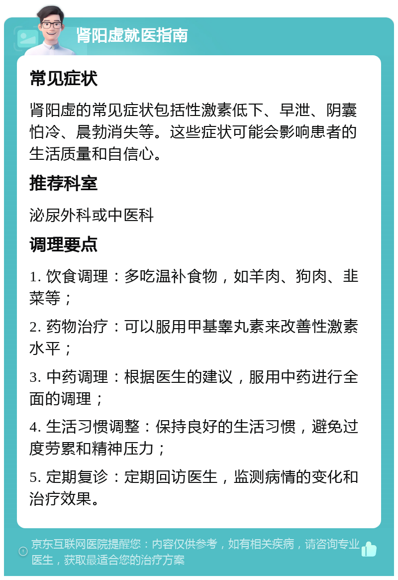 肾阳虚就医指南 常见症状 肾阳虚的常见症状包括性激素低下、早泄、阴囊怕冷、晨勃消失等。这些症状可能会影响患者的生活质量和自信心。 推荐科室 泌尿外科或中医科 调理要点 1. 饮食调理：多吃温补食物，如羊肉、狗肉、韭菜等； 2. 药物治疗：可以服用甲基睾丸素来改善性激素水平； 3. 中药调理：根据医生的建议，服用中药进行全面的调理； 4. 生活习惯调整：保持良好的生活习惯，避免过度劳累和精神压力； 5. 定期复诊：定期回访医生，监测病情的变化和治疗效果。