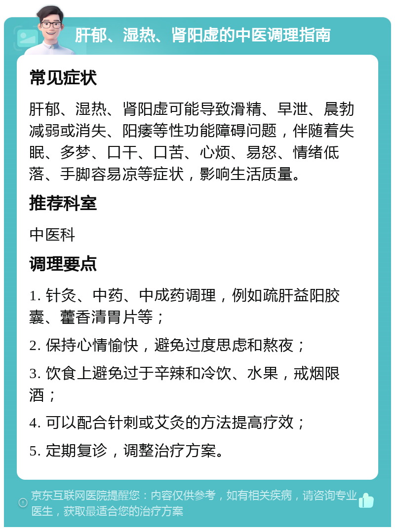 肝郁、湿热、肾阳虚的中医调理指南 常见症状 肝郁、湿热、肾阳虚可能导致滑精、早泄、晨勃减弱或消失、阳痿等性功能障碍问题，伴随着失眠、多梦、口干、口苦、心烦、易怒、情绪低落、手脚容易凉等症状，影响生活质量。 推荐科室 中医科 调理要点 1. 针灸、中药、中成药调理，例如疏肝益阳胶囊、藿香清胃片等； 2. 保持心情愉快，避免过度思虑和熬夜； 3. 饮食上避免过于辛辣和冷饮、水果，戒烟限酒； 4. 可以配合针刺或艾灸的方法提高疗效； 5. 定期复诊，调整治疗方案。