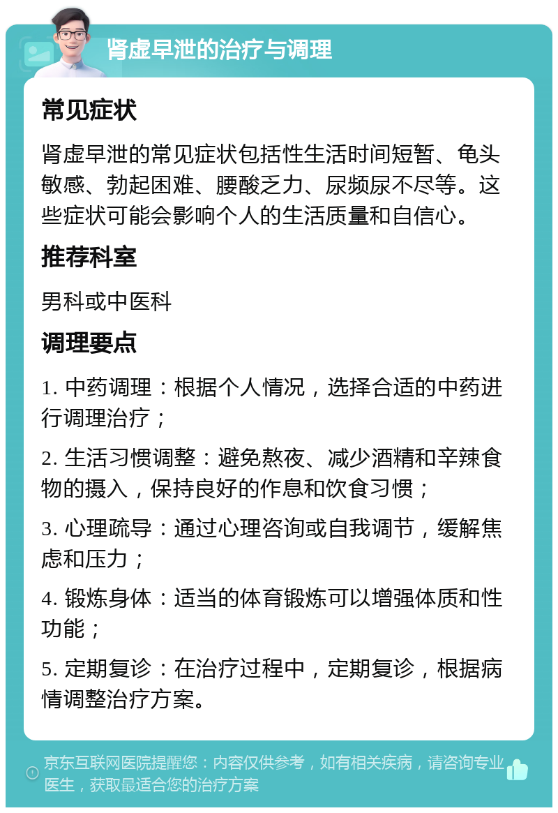 肾虚早泄的治疗与调理 常见症状 肾虚早泄的常见症状包括性生活时间短暂、龟头敏感、勃起困难、腰酸乏力、尿频尿不尽等。这些症状可能会影响个人的生活质量和自信心。 推荐科室 男科或中医科 调理要点 1. 中药调理：根据个人情况，选择合适的中药进行调理治疗； 2. 生活习惯调整：避免熬夜、减少酒精和辛辣食物的摄入，保持良好的作息和饮食习惯； 3. 心理疏导：通过心理咨询或自我调节，缓解焦虑和压力； 4. 锻炼身体：适当的体育锻炼可以增强体质和性功能； 5. 定期复诊：在治疗过程中，定期复诊，根据病情调整治疗方案。