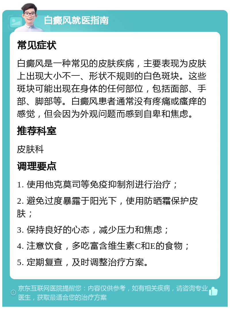 白癜风就医指南 常见症状 白癜风是一种常见的皮肤疾病，主要表现为皮肤上出现大小不一、形状不规则的白色斑块。这些斑块可能出现在身体的任何部位，包括面部、手部、脚部等。白癜风患者通常没有疼痛或瘙痒的感觉，但会因为外观问题而感到自卑和焦虑。 推荐科室 皮肤科 调理要点 1. 使用他克莫司等免疫抑制剂进行治疗； 2. 避免过度暴露于阳光下，使用防晒霜保护皮肤； 3. 保持良好的心态，减少压力和焦虑； 4. 注意饮食，多吃富含维生素C和E的食物； 5. 定期复查，及时调整治疗方案。