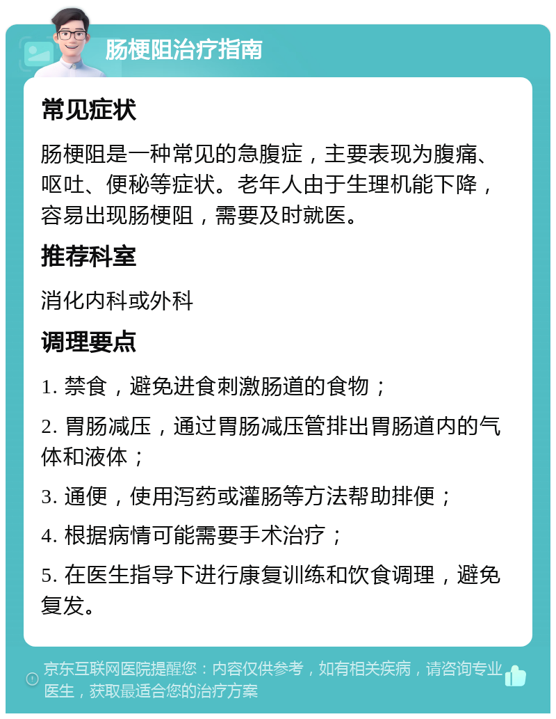 肠梗阻治疗指南 常见症状 肠梗阻是一种常见的急腹症，主要表现为腹痛、呕吐、便秘等症状。老年人由于生理机能下降，容易出现肠梗阻，需要及时就医。 推荐科室 消化内科或外科 调理要点 1. 禁食，避免进食刺激肠道的食物； 2. 胃肠减压，通过胃肠减压管排出胃肠道内的气体和液体； 3. 通便，使用泻药或灌肠等方法帮助排便； 4. 根据病情可能需要手术治疗； 5. 在医生指导下进行康复训练和饮食调理，避免复发。