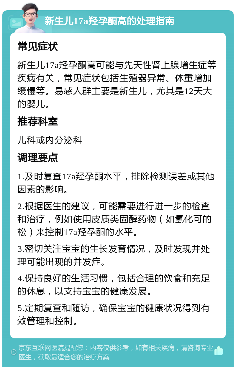 新生儿17a羟孕酮高的处理指南 常见症状 新生儿17a羟孕酮高可能与先天性肾上腺增生症等疾病有关，常见症状包括生殖器异常、体重增加缓慢等。易感人群主要是新生儿，尤其是12天大的婴儿。 推荐科室 儿科或内分泌科 调理要点 1.及时复查17a羟孕酮水平，排除检测误差或其他因素的影响。 2.根据医生的建议，可能需要进行进一步的检查和治疗，例如使用皮质类固醇药物（如氢化可的松）来控制17a羟孕酮的水平。 3.密切关注宝宝的生长发育情况，及时发现并处理可能出现的并发症。 4.保持良好的生活习惯，包括合理的饮食和充足的休息，以支持宝宝的健康发展。 5.定期复查和随访，确保宝宝的健康状况得到有效管理和控制。