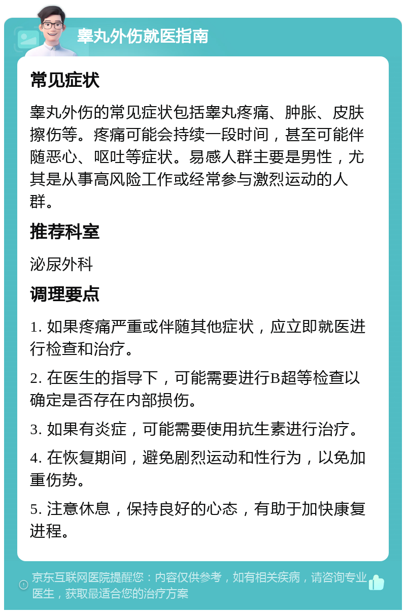 睾丸外伤就医指南 常见症状 睾丸外伤的常见症状包括睾丸疼痛、肿胀、皮肤擦伤等。疼痛可能会持续一段时间，甚至可能伴随恶心、呕吐等症状。易感人群主要是男性，尤其是从事高风险工作或经常参与激烈运动的人群。 推荐科室 泌尿外科 调理要点 1. 如果疼痛严重或伴随其他症状，应立即就医进行检查和治疗。 2. 在医生的指导下，可能需要进行B超等检查以确定是否存在内部损伤。 3. 如果有炎症，可能需要使用抗生素进行治疗。 4. 在恢复期间，避免剧烈运动和性行为，以免加重伤势。 5. 注意休息，保持良好的心态，有助于加快康复进程。