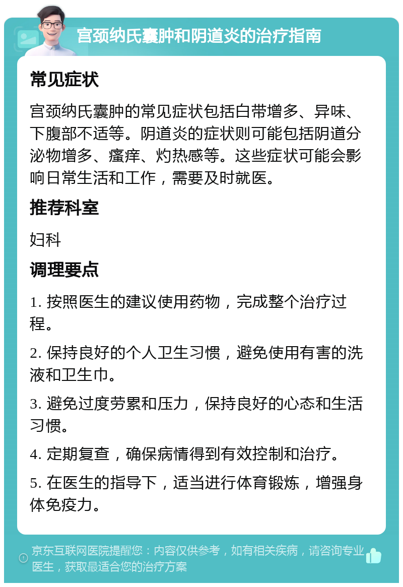 宫颈纳氏囊肿和阴道炎的治疗指南 常见症状 宫颈纳氏囊肿的常见症状包括白带增多、异味、下腹部不适等。阴道炎的症状则可能包括阴道分泌物增多、瘙痒、灼热感等。这些症状可能会影响日常生活和工作，需要及时就医。 推荐科室 妇科 调理要点 1. 按照医生的建议使用药物，完成整个治疗过程。 2. 保持良好的个人卫生习惯，避免使用有害的洗液和卫生巾。 3. 避免过度劳累和压力，保持良好的心态和生活习惯。 4. 定期复查，确保病情得到有效控制和治疗。 5. 在医生的指导下，适当进行体育锻炼，增强身体免疫力。