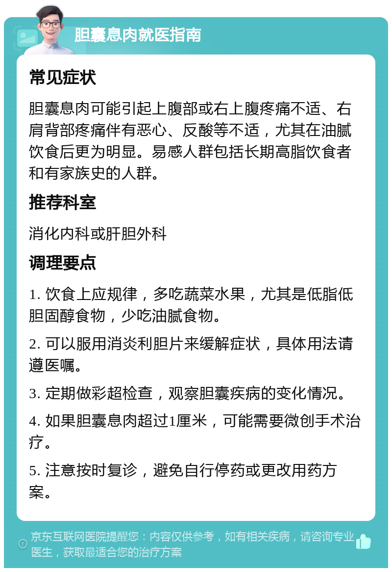 胆囊息肉就医指南 常见症状 胆囊息肉可能引起上腹部或右上腹疼痛不适、右肩背部疼痛伴有恶心、反酸等不适，尤其在油腻饮食后更为明显。易感人群包括长期高脂饮食者和有家族史的人群。 推荐科室 消化内科或肝胆外科 调理要点 1. 饮食上应规律，多吃蔬菜水果，尤其是低脂低胆固醇食物，少吃油腻食物。 2. 可以服用消炎利胆片来缓解症状，具体用法请遵医嘱。 3. 定期做彩超检查，观察胆囊疾病的变化情况。 4. 如果胆囊息肉超过1厘米，可能需要微创手术治疗。 5. 注意按时复诊，避免自行停药或更改用药方案。