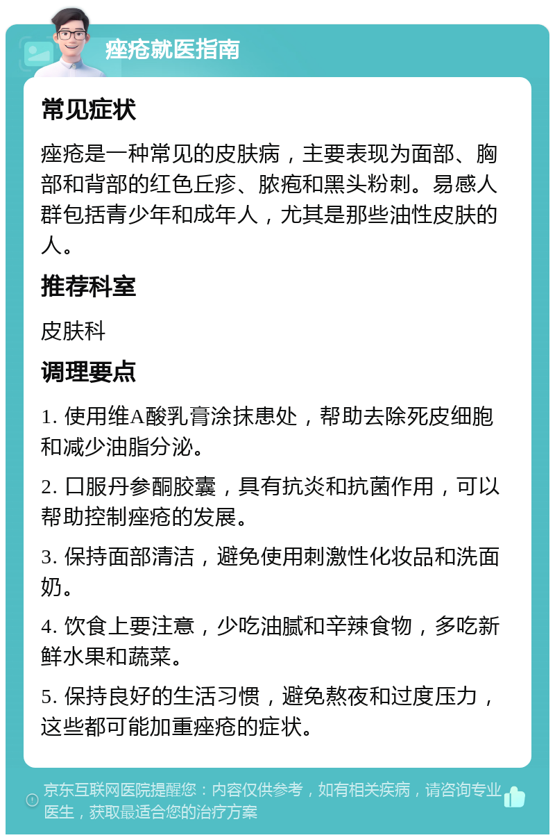 痤疮就医指南 常见症状 痤疮是一种常见的皮肤病，主要表现为面部、胸部和背部的红色丘疹、脓疱和黑头粉刺。易感人群包括青少年和成年人，尤其是那些油性皮肤的人。 推荐科室 皮肤科 调理要点 1. 使用维A酸乳膏涂抹患处，帮助去除死皮细胞和减少油脂分泌。 2. 口服丹参酮胶囊，具有抗炎和抗菌作用，可以帮助控制痤疮的发展。 3. 保持面部清洁，避免使用刺激性化妆品和洗面奶。 4. 饮食上要注意，少吃油腻和辛辣食物，多吃新鲜水果和蔬菜。 5. 保持良好的生活习惯，避免熬夜和过度压力，这些都可能加重痤疮的症状。