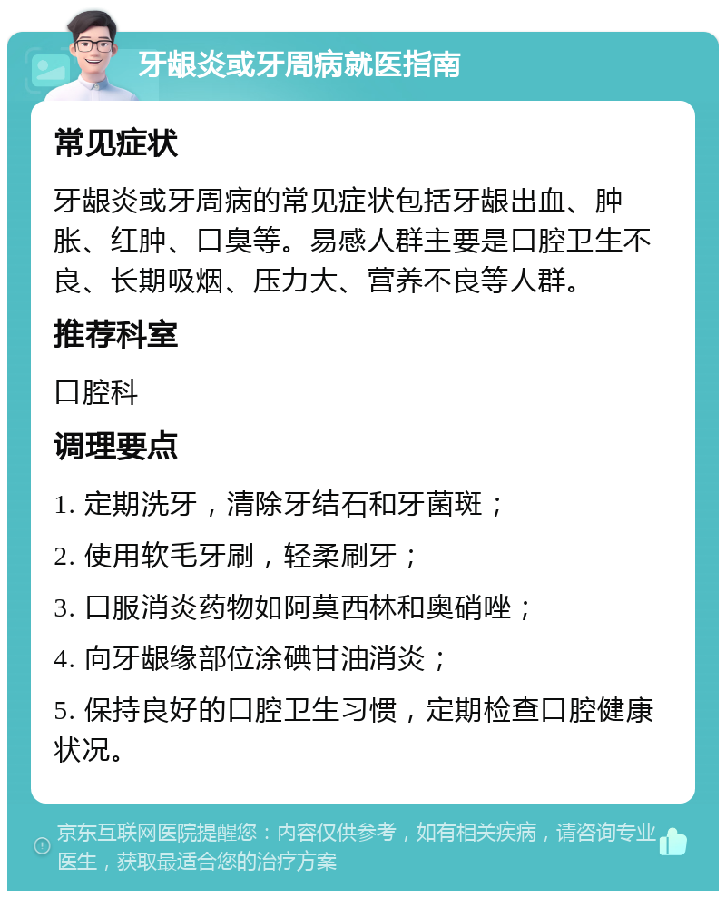 牙龈炎或牙周病就医指南 常见症状 牙龈炎或牙周病的常见症状包括牙龈出血、肿胀、红肿、口臭等。易感人群主要是口腔卫生不良、长期吸烟、压力大、营养不良等人群。 推荐科室 口腔科 调理要点 1. 定期洗牙，清除牙结石和牙菌斑； 2. 使用软毛牙刷，轻柔刷牙； 3. 口服消炎药物如阿莫西林和奥硝唑； 4. 向牙龈缘部位涂碘甘油消炎； 5. 保持良好的口腔卫生习惯，定期检查口腔健康状况。