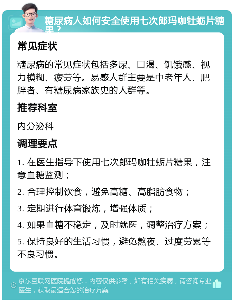 糖尿病人如何安全使用七次郎玛咖牡蛎片糖果？ 常见症状 糖尿病的常见症状包括多尿、口渴、饥饿感、视力模糊、疲劳等。易感人群主要是中老年人、肥胖者、有糖尿病家族史的人群等。 推荐科室 内分泌科 调理要点 1. 在医生指导下使用七次郎玛咖牡蛎片糖果，注意血糖监测； 2. 合理控制饮食，避免高糖、高脂肪食物； 3. 定期进行体育锻炼，增强体质； 4. 如果血糖不稳定，及时就医，调整治疗方案； 5. 保持良好的生活习惯，避免熬夜、过度劳累等不良习惯。