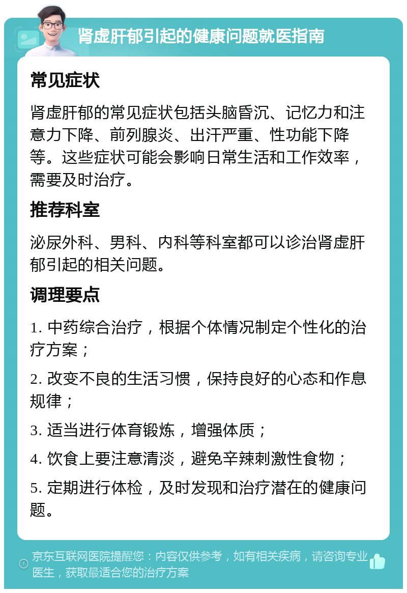 肾虚肝郁引起的健康问题就医指南 常见症状 肾虚肝郁的常见症状包括头脑昏沉、记忆力和注意力下降、前列腺炎、出汗严重、性功能下降等。这些症状可能会影响日常生活和工作效率，需要及时治疗。 推荐科室 泌尿外科、男科、内科等科室都可以诊治肾虚肝郁引起的相关问题。 调理要点 1. 中药综合治疗，根据个体情况制定个性化的治疗方案； 2. 改变不良的生活习惯，保持良好的心态和作息规律； 3. 适当进行体育锻炼，增强体质； 4. 饮食上要注意清淡，避免辛辣刺激性食物； 5. 定期进行体检，及时发现和治疗潜在的健康问题。