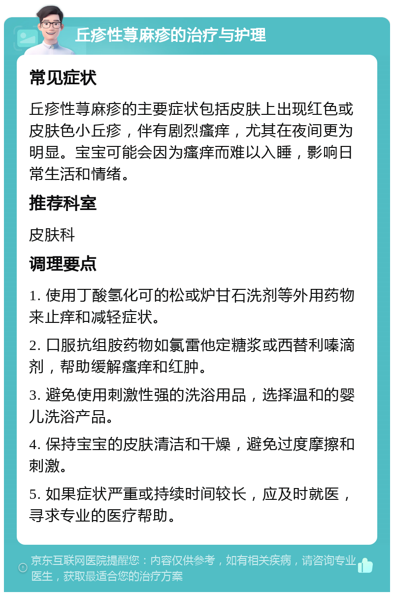 丘疹性荨麻疹的治疗与护理 常见症状 丘疹性荨麻疹的主要症状包括皮肤上出现红色或皮肤色小丘疹，伴有剧烈瘙痒，尤其在夜间更为明显。宝宝可能会因为瘙痒而难以入睡，影响日常生活和情绪。 推荐科室 皮肤科 调理要点 1. 使用丁酸氢化可的松或炉甘石洗剂等外用药物来止痒和减轻症状。 2. 口服抗组胺药物如氯雷他定糖浆或西替利嗪滴剂，帮助缓解瘙痒和红肿。 3. 避免使用刺激性强的洗浴用品，选择温和的婴儿洗浴产品。 4. 保持宝宝的皮肤清洁和干燥，避免过度摩擦和刺激。 5. 如果症状严重或持续时间较长，应及时就医，寻求专业的医疗帮助。