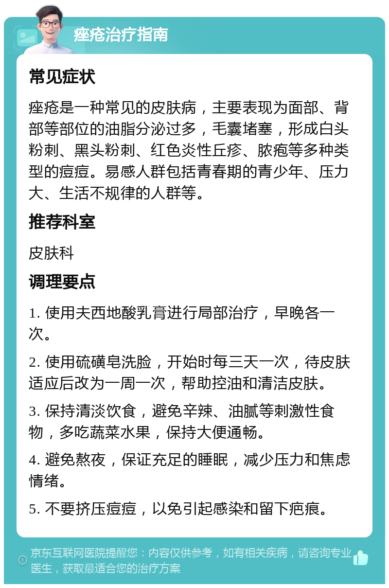 痤疮治疗指南 常见症状 痤疮是一种常见的皮肤病，主要表现为面部、背部等部位的油脂分泌过多，毛囊堵塞，形成白头粉刺、黑头粉刺、红色炎性丘疹、脓疱等多种类型的痘痘。易感人群包括青春期的青少年、压力大、生活不规律的人群等。 推荐科室 皮肤科 调理要点 1. 使用夫西地酸乳膏进行局部治疗，早晚各一次。 2. 使用硫磺皂洗脸，开始时每三天一次，待皮肤适应后改为一周一次，帮助控油和清洁皮肤。 3. 保持清淡饮食，避免辛辣、油腻等刺激性食物，多吃蔬菜水果，保持大便通畅。 4. 避免熬夜，保证充足的睡眠，减少压力和焦虑情绪。 5. 不要挤压痘痘，以免引起感染和留下疤痕。