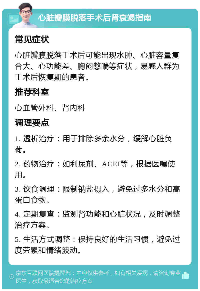 心脏瓣膜脱落手术后肾衰竭指南 常见症状 心脏瓣膜脱落手术后可能出现水肿、心脏容量复合大、心功能差、胸闷憋喘等症状，易感人群为手术后恢复期的患者。 推荐科室 心血管外科、肾内科 调理要点 1. 透析治疗：用于排除多余水分，缓解心脏负荷。 2. 药物治疗：如利尿剂、ACEI等，根据医嘱使用。 3. 饮食调理：限制钠盐摄入，避免过多水分和高蛋白食物。 4. 定期复查：监测肾功能和心脏状况，及时调整治疗方案。 5. 生活方式调整：保持良好的生活习惯，避免过度劳累和情绪波动。