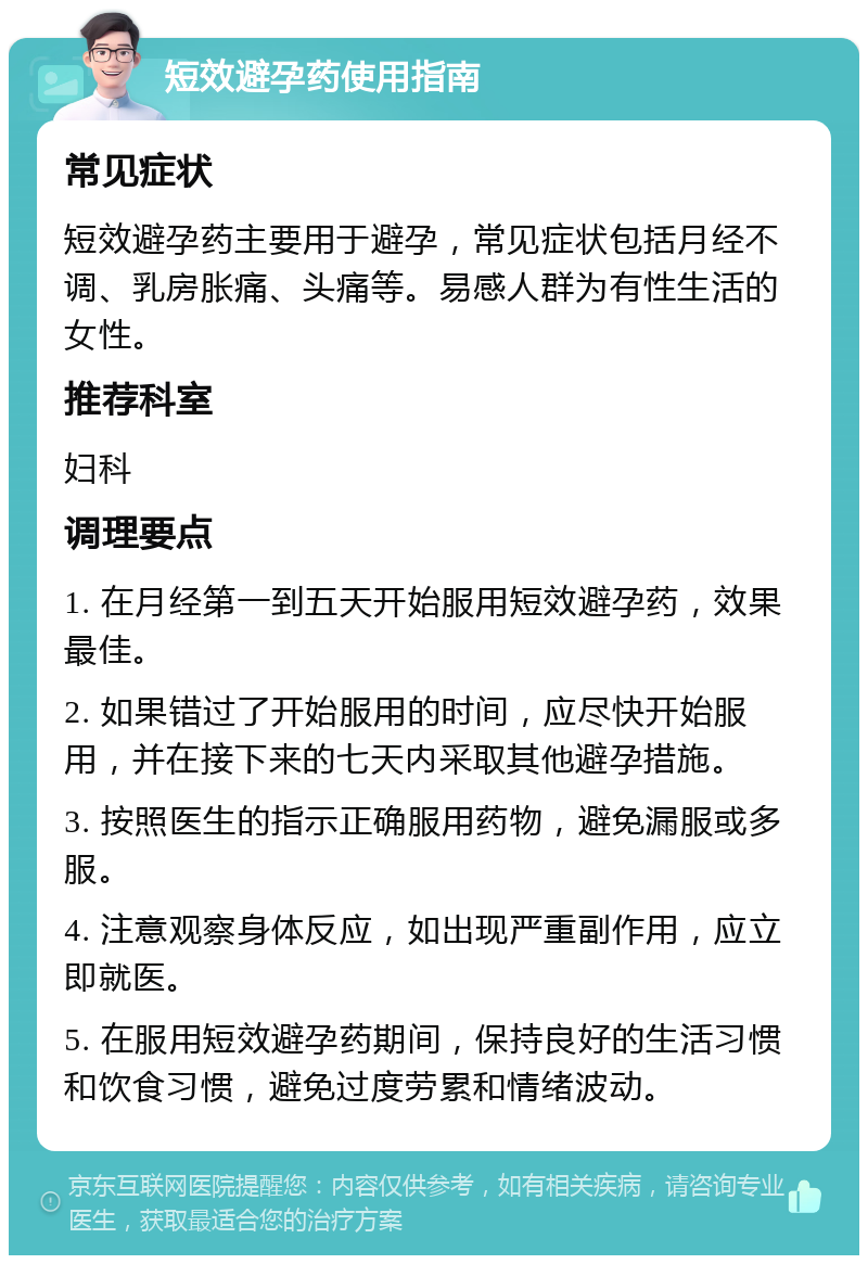 短效避孕药使用指南 常见症状 短效避孕药主要用于避孕，常见症状包括月经不调、乳房胀痛、头痛等。易感人群为有性生活的女性。 推荐科室 妇科 调理要点 1. 在月经第一到五天开始服用短效避孕药，效果最佳。 2. 如果错过了开始服用的时间，应尽快开始服用，并在接下来的七天内采取其他避孕措施。 3. 按照医生的指示正确服用药物，避免漏服或多服。 4. 注意观察身体反应，如出现严重副作用，应立即就医。 5. 在服用短效避孕药期间，保持良好的生活习惯和饮食习惯，避免过度劳累和情绪波动。