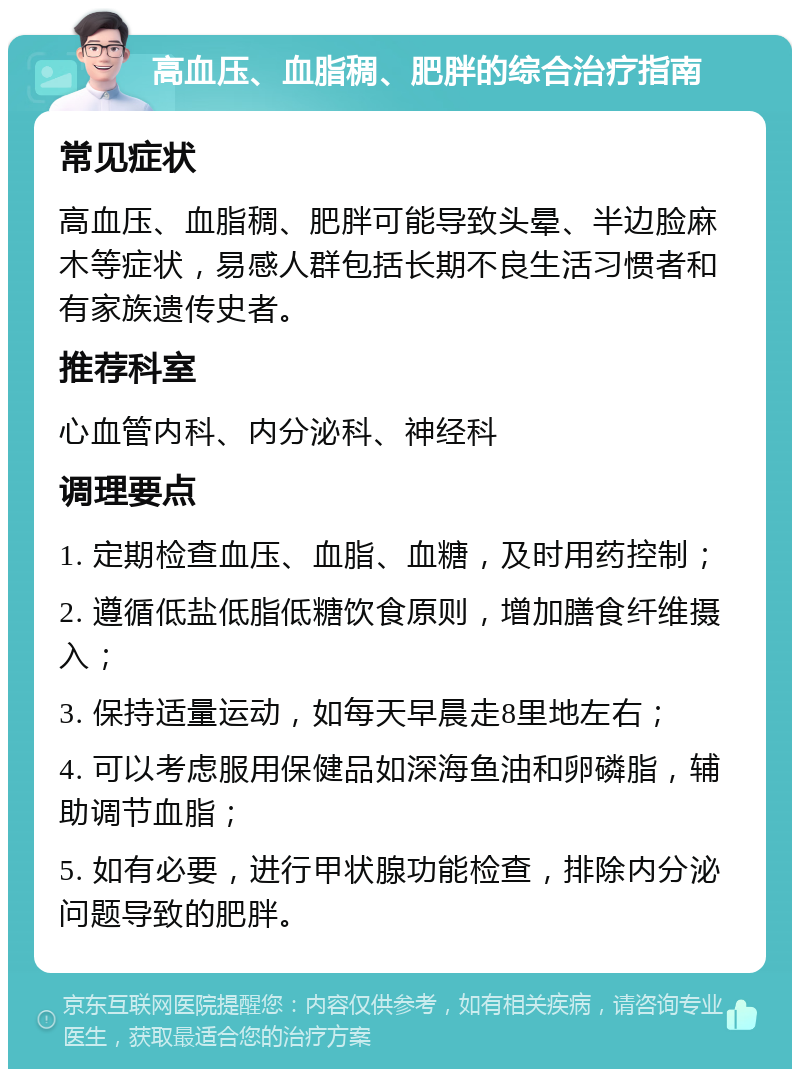 高血压、血脂稠、肥胖的综合治疗指南 常见症状 高血压、血脂稠、肥胖可能导致头晕、半边脸麻木等症状，易感人群包括长期不良生活习惯者和有家族遗传史者。 推荐科室 心血管内科、内分泌科、神经科 调理要点 1. 定期检查血压、血脂、血糖，及时用药控制； 2. 遵循低盐低脂低糖饮食原则，增加膳食纤维摄入； 3. 保持适量运动，如每天早晨走8里地左右； 4. 可以考虑服用保健品如深海鱼油和卵磷脂，辅助调节血脂； 5. 如有必要，进行甲状腺功能检查，排除内分泌问题导致的肥胖。