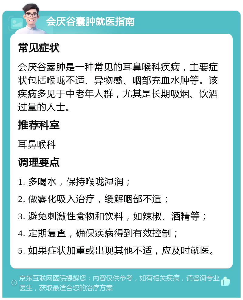 会厌谷囊肿就医指南 常见症状 会厌谷囊肿是一种常见的耳鼻喉科疾病，主要症状包括喉咙不适、异物感、咽部充血水肿等。该疾病多见于中老年人群，尤其是长期吸烟、饮酒过量的人士。 推荐科室 耳鼻喉科 调理要点 1. 多喝水，保持喉咙湿润； 2. 做雾化吸入治疗，缓解咽部不适； 3. 避免刺激性食物和饮料，如辣椒、酒精等； 4. 定期复查，确保疾病得到有效控制； 5. 如果症状加重或出现其他不适，应及时就医。