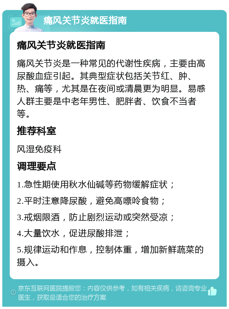 痛风关节炎就医指南 痛风关节炎就医指南 痛风关节炎是一种常见的代谢性疾病，主要由高尿酸血症引起。其典型症状包括关节红、肿、热、痛等，尤其是在夜间或清晨更为明显。易感人群主要是中老年男性、肥胖者、饮食不当者等。 推荐科室 风湿免疫科 调理要点 1.急性期使用秋水仙碱等药物缓解症状； 2.平时注意降尿酸，避免高嘌呤食物； 3.戒烟限酒，防止剧烈运动或突然受凉； 4.大量饮水，促进尿酸排泄； 5.规律运动和作息，控制体重，增加新鲜蔬菜的摄入。