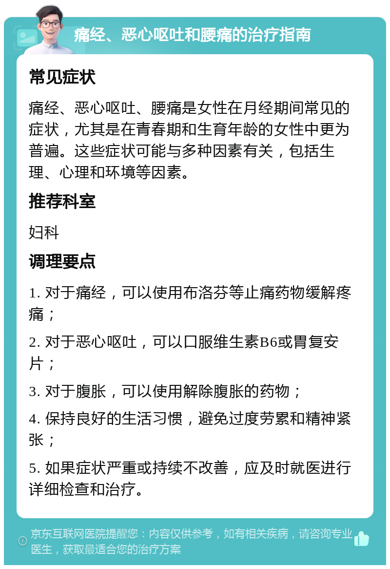 痛经、恶心呕吐和腰痛的治疗指南 常见症状 痛经、恶心呕吐、腰痛是女性在月经期间常见的症状，尤其是在青春期和生育年龄的女性中更为普遍。这些症状可能与多种因素有关，包括生理、心理和环境等因素。 推荐科室 妇科 调理要点 1. 对于痛经，可以使用布洛芬等止痛药物缓解疼痛； 2. 对于恶心呕吐，可以口服维生素B6或胃复安片； 3. 对于腹胀，可以使用解除腹胀的药物； 4. 保持良好的生活习惯，避免过度劳累和精神紧张； 5. 如果症状严重或持续不改善，应及时就医进行详细检查和治疗。