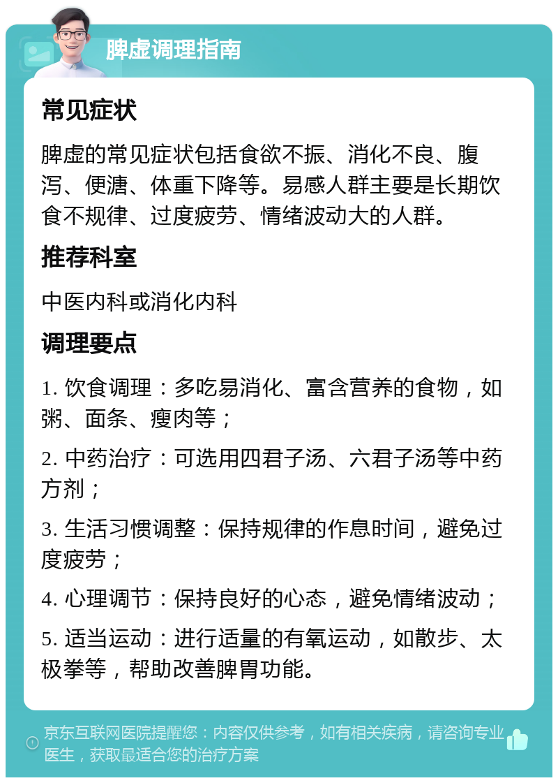 脾虚调理指南 常见症状 脾虚的常见症状包括食欲不振、消化不良、腹泻、便溏、体重下降等。易感人群主要是长期饮食不规律、过度疲劳、情绪波动大的人群。 推荐科室 中医内科或消化内科 调理要点 1. 饮食调理：多吃易消化、富含营养的食物，如粥、面条、瘦肉等； 2. 中药治疗：可选用四君子汤、六君子汤等中药方剂； 3. 生活习惯调整：保持规律的作息时间，避免过度疲劳； 4. 心理调节：保持良好的心态，避免情绪波动； 5. 适当运动：进行适量的有氧运动，如散步、太极拳等，帮助改善脾胃功能。