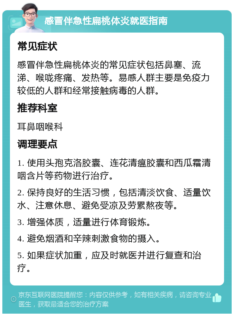 感冒伴急性扁桃体炎就医指南 常见症状 感冒伴急性扁桃体炎的常见症状包括鼻塞、流涕、喉咙疼痛、发热等。易感人群主要是免疫力较低的人群和经常接触病毒的人群。 推荐科室 耳鼻咽喉科 调理要点 1. 使用头孢克洛胶囊、连花清瘟胶囊和西瓜霜清咽含片等药物进行治疗。 2. 保持良好的生活习惯，包括清淡饮食、适量饮水、注意休息、避免受凉及劳累熬夜等。 3. 增强体质，适量进行体育锻炼。 4. 避免烟酒和辛辣刺激食物的摄入。 5. 如果症状加重，应及时就医并进行复查和治疗。