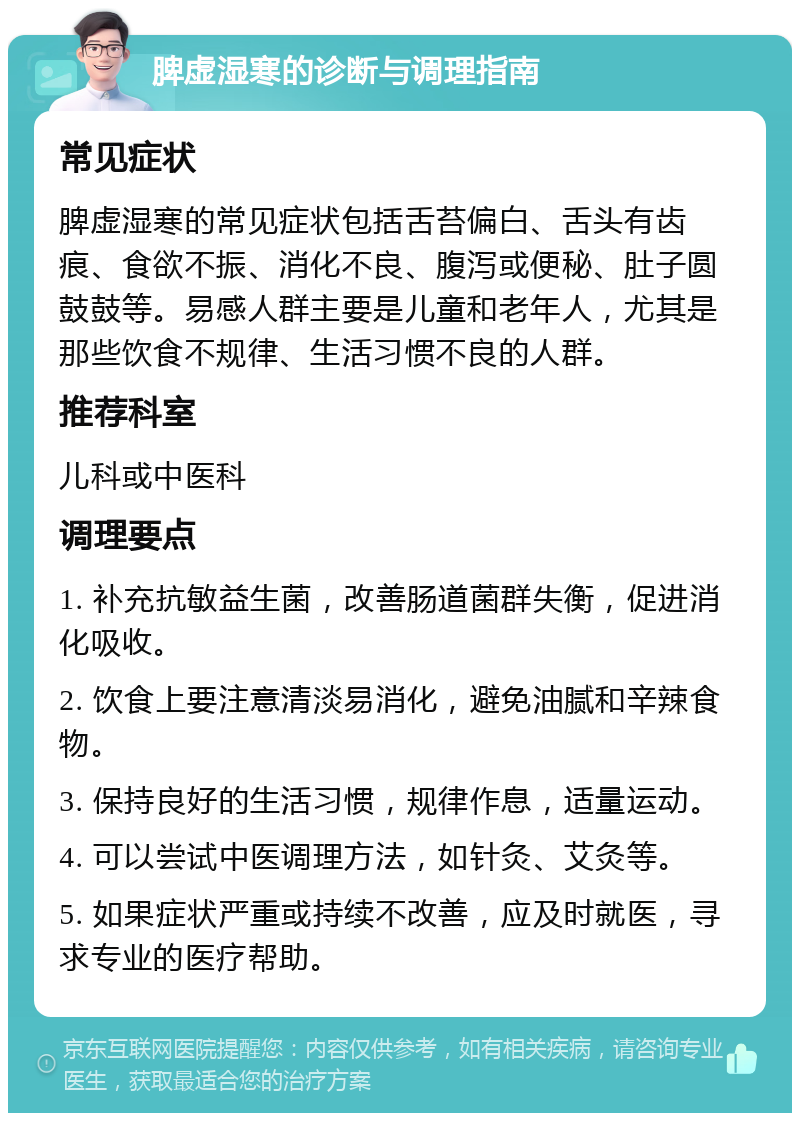 脾虚湿寒的诊断与调理指南 常见症状 脾虚湿寒的常见症状包括舌苔偏白、舌头有齿痕、食欲不振、消化不良、腹泻或便秘、肚子圆鼓鼓等。易感人群主要是儿童和老年人，尤其是那些饮食不规律、生活习惯不良的人群。 推荐科室 儿科或中医科 调理要点 1. 补充抗敏益生菌，改善肠道菌群失衡，促进消化吸收。 2. 饮食上要注意清淡易消化，避免油腻和辛辣食物。 3. 保持良好的生活习惯，规律作息，适量运动。 4. 可以尝试中医调理方法，如针灸、艾灸等。 5. 如果症状严重或持续不改善，应及时就医，寻求专业的医疗帮助。