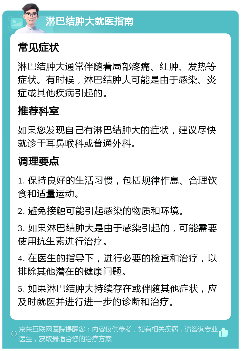 淋巴结肿大就医指南 常见症状 淋巴结肿大通常伴随着局部疼痛、红肿、发热等症状。有时候，淋巴结肿大可能是由于感染、炎症或其他疾病引起的。 推荐科室 如果您发现自己有淋巴结肿大的症状，建议尽快就诊于耳鼻喉科或普通外科。 调理要点 1. 保持良好的生活习惯，包括规律作息、合理饮食和适量运动。 2. 避免接触可能引起感染的物质和环境。 3. 如果淋巴结肿大是由于感染引起的，可能需要使用抗生素进行治疗。 4. 在医生的指导下，进行必要的检查和治疗，以排除其他潜在的健康问题。 5. 如果淋巴结肿大持续存在或伴随其他症状，应及时就医并进行进一步的诊断和治疗。