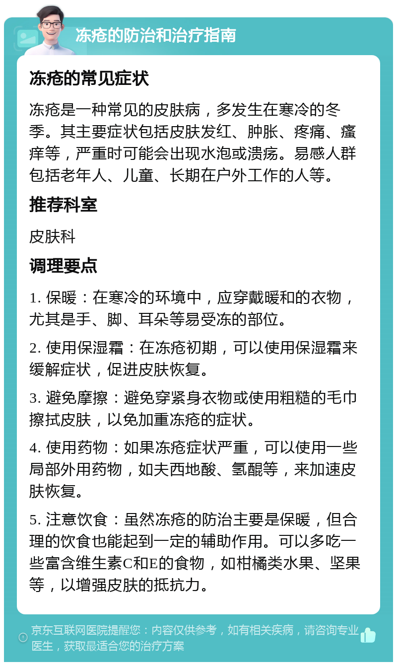 冻疮的防治和治疗指南 冻疮的常见症状 冻疮是一种常见的皮肤病，多发生在寒冷的冬季。其主要症状包括皮肤发红、肿胀、疼痛、瘙痒等，严重时可能会出现水泡或溃疡。易感人群包括老年人、儿童、长期在户外工作的人等。 推荐科室 皮肤科 调理要点 1. 保暖：在寒冷的环境中，应穿戴暖和的衣物，尤其是手、脚、耳朵等易受冻的部位。 2. 使用保湿霜：在冻疮初期，可以使用保湿霜来缓解症状，促进皮肤恢复。 3. 避免摩擦：避免穿紧身衣物或使用粗糙的毛巾擦拭皮肤，以免加重冻疮的症状。 4. 使用药物：如果冻疮症状严重，可以使用一些局部外用药物，如夫西地酸、氢醌等，来加速皮肤恢复。 5. 注意饮食：虽然冻疮的防治主要是保暖，但合理的饮食也能起到一定的辅助作用。可以多吃一些富含维生素C和E的食物，如柑橘类水果、坚果等，以增强皮肤的抵抗力。