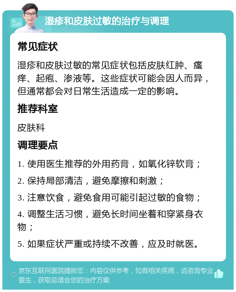 湿疹和皮肤过敏的治疗与调理 常见症状 湿疹和皮肤过敏的常见症状包括皮肤红肿、瘙痒、起疱、渗液等。这些症状可能会因人而异，但通常都会对日常生活造成一定的影响。 推荐科室 皮肤科 调理要点 1. 使用医生推荐的外用药膏，如氧化锌软膏； 2. 保持局部清洁，避免摩擦和刺激； 3. 注意饮食，避免食用可能引起过敏的食物； 4. 调整生活习惯，避免长时间坐着和穿紧身衣物； 5. 如果症状严重或持续不改善，应及时就医。