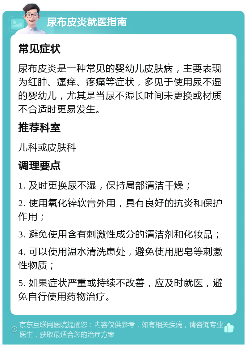 尿布皮炎就医指南 常见症状 尿布皮炎是一种常见的婴幼儿皮肤病，主要表现为红肿、瘙痒、疼痛等症状，多见于使用尿不湿的婴幼儿，尤其是当尿不湿长时间未更换或材质不合适时更易发生。 推荐科室 儿科或皮肤科 调理要点 1. 及时更换尿不湿，保持局部清洁干燥； 2. 使用氧化锌软膏外用，具有良好的抗炎和保护作用； 3. 避免使用含有刺激性成分的清洁剂和化妆品； 4. 可以使用温水清洗患处，避免使用肥皂等刺激性物质； 5. 如果症状严重或持续不改善，应及时就医，避免自行使用药物治疗。