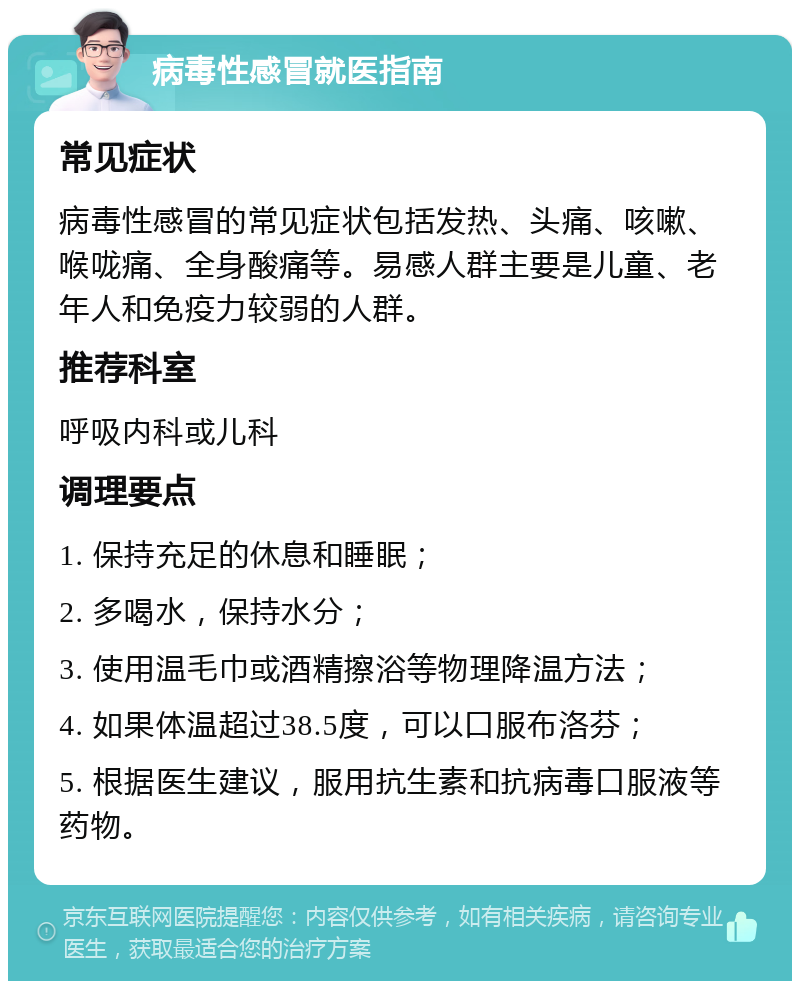 病毒性感冒就医指南 常见症状 病毒性感冒的常见症状包括发热、头痛、咳嗽、喉咙痛、全身酸痛等。易感人群主要是儿童、老年人和免疫力较弱的人群。 推荐科室 呼吸内科或儿科 调理要点 1. 保持充足的休息和睡眠； 2. 多喝水，保持水分； 3. 使用温毛巾或酒精擦浴等物理降温方法； 4. 如果体温超过38.5度，可以口服布洛芬； 5. 根据医生建议，服用抗生素和抗病毒口服液等药物。