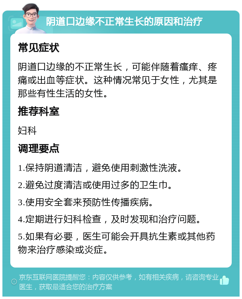 阴道口边缘不正常生长的原因和治疗 常见症状 阴道口边缘的不正常生长，可能伴随着瘙痒、疼痛或出血等症状。这种情况常见于女性，尤其是那些有性生活的女性。 推荐科室 妇科 调理要点 1.保持阴道清洁，避免使用刺激性洗液。 2.避免过度清洁或使用过多的卫生巾。 3.使用安全套来预防性传播疾病。 4.定期进行妇科检查，及时发现和治疗问题。 5.如果有必要，医生可能会开具抗生素或其他药物来治疗感染或炎症。