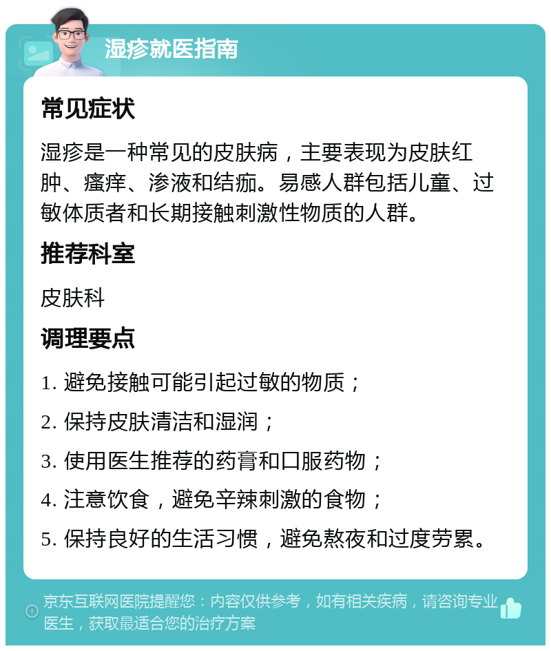 湿疹就医指南 常见症状 湿疹是一种常见的皮肤病，主要表现为皮肤红肿、瘙痒、渗液和结痂。易感人群包括儿童、过敏体质者和长期接触刺激性物质的人群。 推荐科室 皮肤科 调理要点 1. 避免接触可能引起过敏的物质； 2. 保持皮肤清洁和湿润； 3. 使用医生推荐的药膏和口服药物； 4. 注意饮食，避免辛辣刺激的食物； 5. 保持良好的生活习惯，避免熬夜和过度劳累。