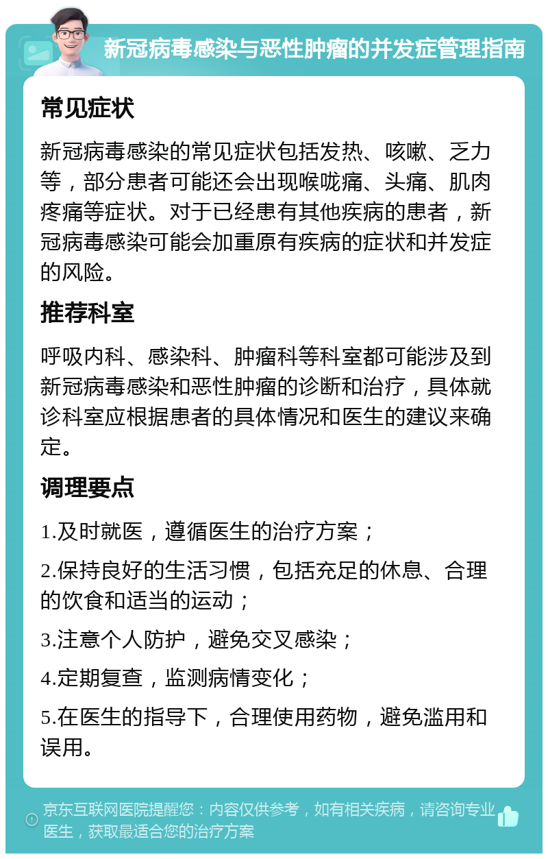 新冠病毒感染与恶性肿瘤的并发症管理指南 常见症状 新冠病毒感染的常见症状包括发热、咳嗽、乏力等，部分患者可能还会出现喉咙痛、头痛、肌肉疼痛等症状。对于已经患有其他疾病的患者，新冠病毒感染可能会加重原有疾病的症状和并发症的风险。 推荐科室 呼吸内科、感染科、肿瘤科等科室都可能涉及到新冠病毒感染和恶性肿瘤的诊断和治疗，具体就诊科室应根据患者的具体情况和医生的建议来确定。 调理要点 1.及时就医，遵循医生的治疗方案； 2.保持良好的生活习惯，包括充足的休息、合理的饮食和适当的运动； 3.注意个人防护，避免交叉感染； 4.定期复查，监测病情变化； 5.在医生的指导下，合理使用药物，避免滥用和误用。