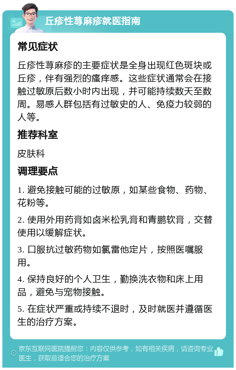 丘疹性荨麻疹就医指南 常见症状 丘疹性荨麻疹的主要症状是全身出现红色斑块或丘疹，伴有强烈的瘙痒感。这些症状通常会在接触过敏原后数小时内出现，并可能持续数天至数周。易感人群包括有过敏史的人、免疫力较弱的人等。 推荐科室 皮肤科 调理要点 1. 避免接触可能的过敏原，如某些食物、药物、花粉等。 2. 使用外用药膏如卤米松乳膏和青鹏软膏，交替使用以缓解症状。 3. 口服抗过敏药物如氯雷他定片，按照医嘱服用。 4. 保持良好的个人卫生，勤换洗衣物和床上用品，避免与宠物接触。 5. 在症状严重或持续不退时，及时就医并遵循医生的治疗方案。