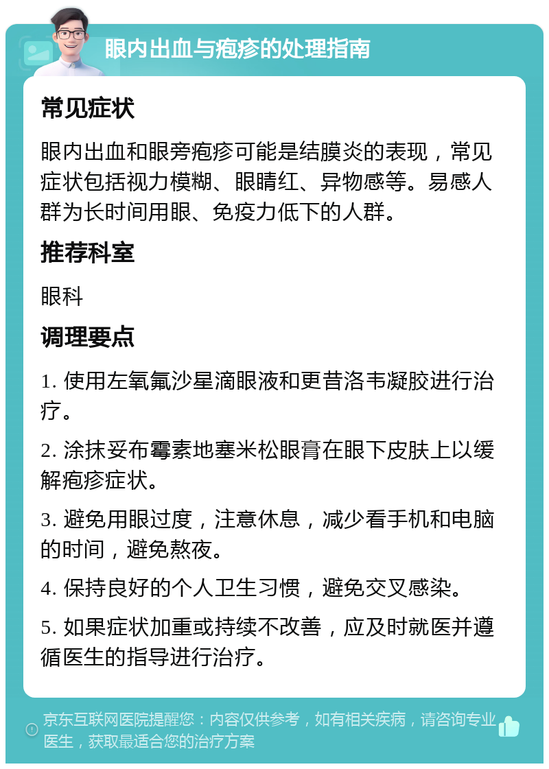 眼内出血与疱疹的处理指南 常见症状 眼内出血和眼旁疱疹可能是结膜炎的表现，常见症状包括视力模糊、眼睛红、异物感等。易感人群为长时间用眼、免疫力低下的人群。 推荐科室 眼科 调理要点 1. 使用左氧氟沙星滴眼液和更昔洛韦凝胶进行治疗。 2. 涂抹妥布霉素地塞米松眼膏在眼下皮肤上以缓解疱疹症状。 3. 避免用眼过度，注意休息，减少看手机和电脑的时间，避免熬夜。 4. 保持良好的个人卫生习惯，避免交叉感染。 5. 如果症状加重或持续不改善，应及时就医并遵循医生的指导进行治疗。