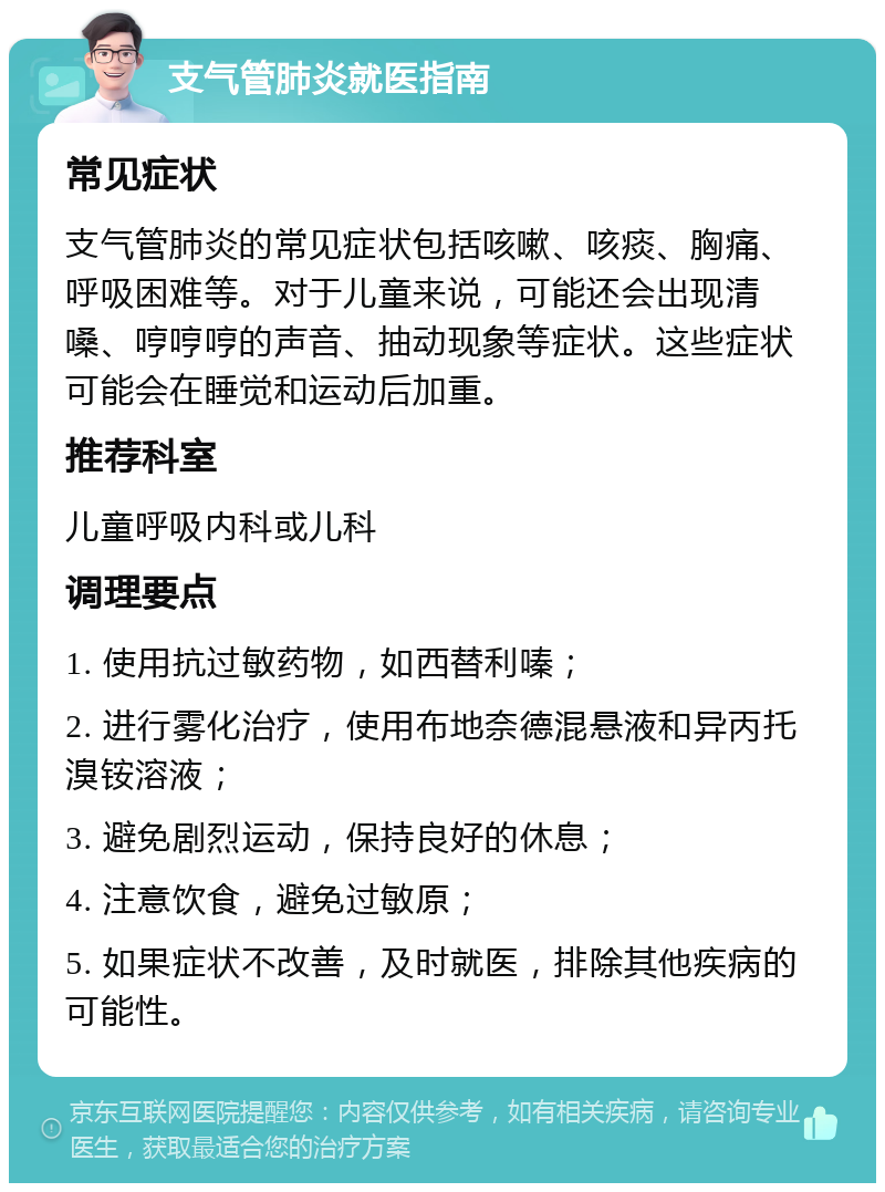 支气管肺炎就医指南 常见症状 支气管肺炎的常见症状包括咳嗽、咳痰、胸痛、呼吸困难等。对于儿童来说，可能还会出现清嗓、哼哼哼的声音、抽动现象等症状。这些症状可能会在睡觉和运动后加重。 推荐科室 儿童呼吸内科或儿科 调理要点 1. 使用抗过敏药物，如西替利嗪； 2. 进行雾化治疗，使用布地奈德混悬液和异丙托溴铵溶液； 3. 避免剧烈运动，保持良好的休息； 4. 注意饮食，避免过敏原； 5. 如果症状不改善，及时就医，排除其他疾病的可能性。