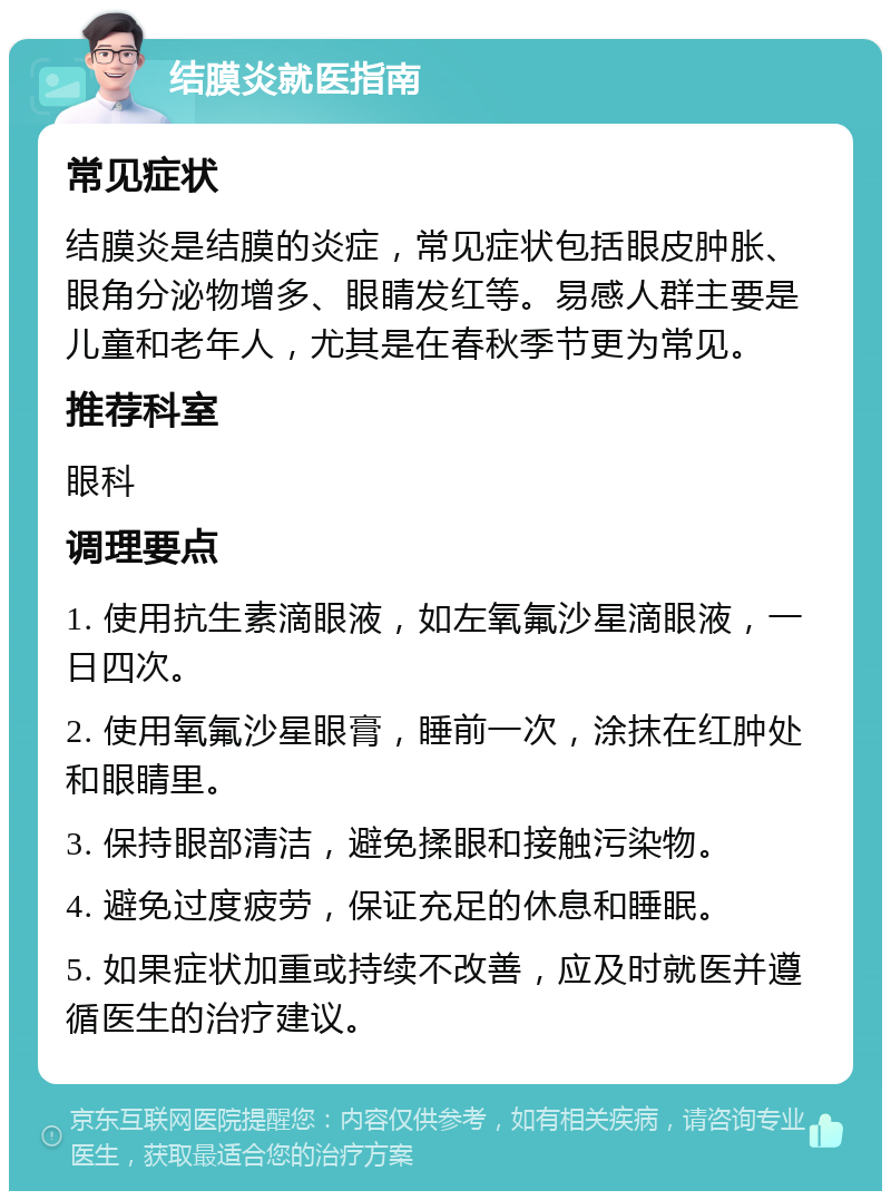 结膜炎就医指南 常见症状 结膜炎是结膜的炎症，常见症状包括眼皮肿胀、眼角分泌物增多、眼睛发红等。易感人群主要是儿童和老年人，尤其是在春秋季节更为常见。 推荐科室 眼科 调理要点 1. 使用抗生素滴眼液，如左氧氟沙星滴眼液，一日四次。 2. 使用氧氟沙星眼膏，睡前一次，涂抹在红肿处和眼睛里。 3. 保持眼部清洁，避免揉眼和接触污染物。 4. 避免过度疲劳，保证充足的休息和睡眠。 5. 如果症状加重或持续不改善，应及时就医并遵循医生的治疗建议。