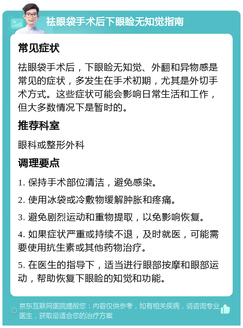 祛眼袋手术后下眼睑无知觉指南 常见症状 祛眼袋手术后，下眼睑无知觉、外翻和异物感是常见的症状，多发生在手术初期，尤其是外切手术方式。这些症状可能会影响日常生活和工作，但大多数情况下是暂时的。 推荐科室 眼科或整形外科 调理要点 1. 保持手术部位清洁，避免感染。 2. 使用冰袋或冷敷物缓解肿胀和疼痛。 3. 避免剧烈运动和重物提取，以免影响恢复。 4. 如果症状严重或持续不退，及时就医，可能需要使用抗生素或其他药物治疗。 5. 在医生的指导下，适当进行眼部按摩和眼部运动，帮助恢复下眼睑的知觉和功能。