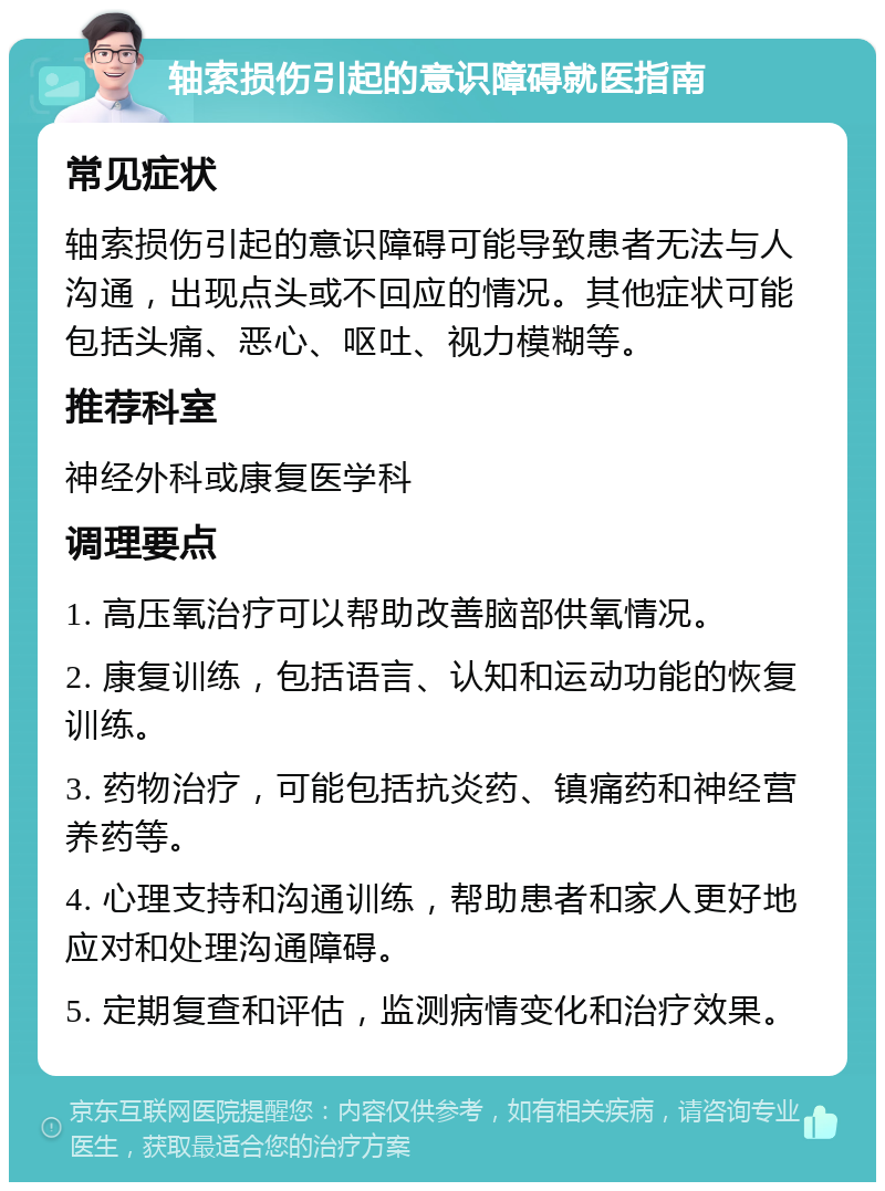 轴索损伤引起的意识障碍就医指南 常见症状 轴索损伤引起的意识障碍可能导致患者无法与人沟通，出现点头或不回应的情况。其他症状可能包括头痛、恶心、呕吐、视力模糊等。 推荐科室 神经外科或康复医学科 调理要点 1. 高压氧治疗可以帮助改善脑部供氧情况。 2. 康复训练，包括语言、认知和运动功能的恢复训练。 3. 药物治疗，可能包括抗炎药、镇痛药和神经营养药等。 4. 心理支持和沟通训练，帮助患者和家人更好地应对和处理沟通障碍。 5. 定期复查和评估，监测病情变化和治疗效果。