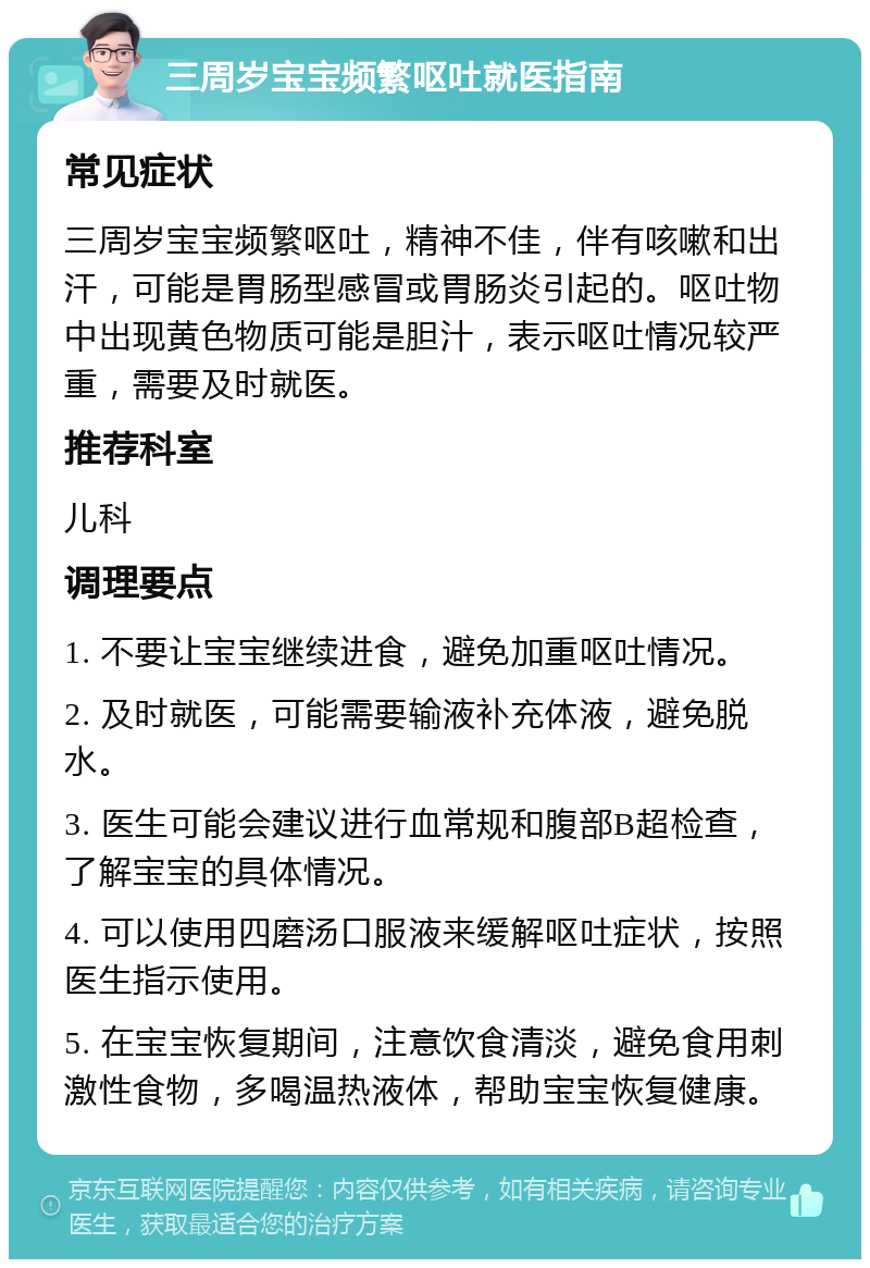 三周岁宝宝频繁呕吐就医指南 常见症状 三周岁宝宝频繁呕吐，精神不佳，伴有咳嗽和出汗，可能是胃肠型感冒或胃肠炎引起的。呕吐物中出现黄色物质可能是胆汁，表示呕吐情况较严重，需要及时就医。 推荐科室 儿科 调理要点 1. 不要让宝宝继续进食，避免加重呕吐情况。 2. 及时就医，可能需要输液补充体液，避免脱水。 3. 医生可能会建议进行血常规和腹部B超检查，了解宝宝的具体情况。 4. 可以使用四磨汤口服液来缓解呕吐症状，按照医生指示使用。 5. 在宝宝恢复期间，注意饮食清淡，避免食用刺激性食物，多喝温热液体，帮助宝宝恢复健康。