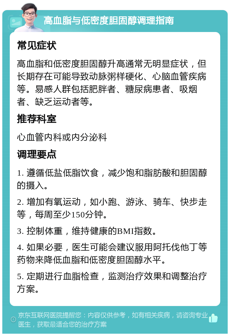 高血脂与低密度胆固醇调理指南 常见症状 高血脂和低密度胆固醇升高通常无明显症状，但长期存在可能导致动脉粥样硬化、心脑血管疾病等。易感人群包括肥胖者、糖尿病患者、吸烟者、缺乏运动者等。 推荐科室 心血管内科或内分泌科 调理要点 1. 遵循低盐低脂饮食，减少饱和脂肪酸和胆固醇的摄入。 2. 增加有氧运动，如小跑、游泳、骑车、快步走等，每周至少150分钟。 3. 控制体重，维持健康的BMI指数。 4. 如果必要，医生可能会建议服用阿托伐他丁等药物来降低血脂和低密度胆固醇水平。 5. 定期进行血脂检查，监测治疗效果和调整治疗方案。