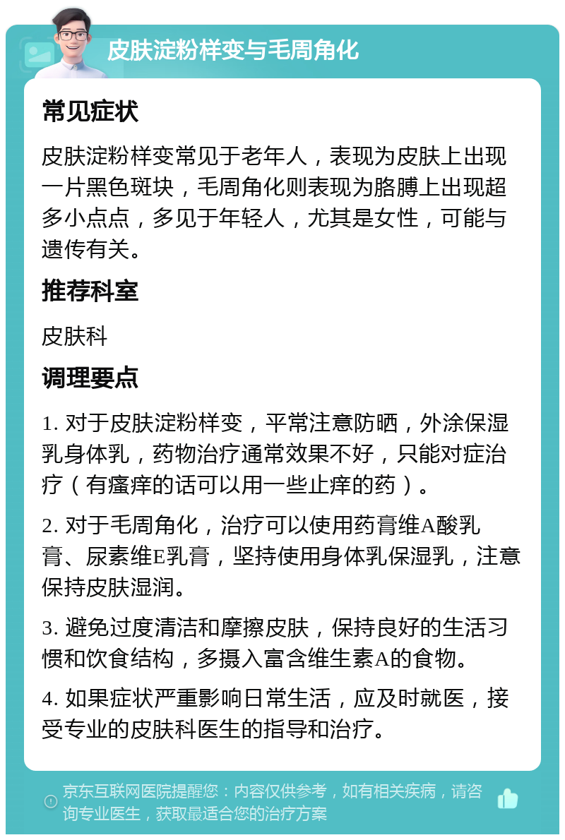 皮肤淀粉样变与毛周角化 常见症状 皮肤淀粉样变常见于老年人，表现为皮肤上出现一片黑色斑块，毛周角化则表现为胳膊上出现超多小点点，多见于年轻人，尤其是女性，可能与遗传有关。 推荐科室 皮肤科 调理要点 1. 对于皮肤淀粉样变，平常注意防晒，外涂保湿乳身体乳，药物治疗通常效果不好，只能对症治疗（有瘙痒的话可以用一些止痒的药）。 2. 对于毛周角化，治疗可以使用药膏维A酸乳膏、尿素维E乳膏，坚持使用身体乳保湿乳，注意保持皮肤湿润。 3. 避免过度清洁和摩擦皮肤，保持良好的生活习惯和饮食结构，多摄入富含维生素A的食物。 4. 如果症状严重影响日常生活，应及时就医，接受专业的皮肤科医生的指导和治疗。