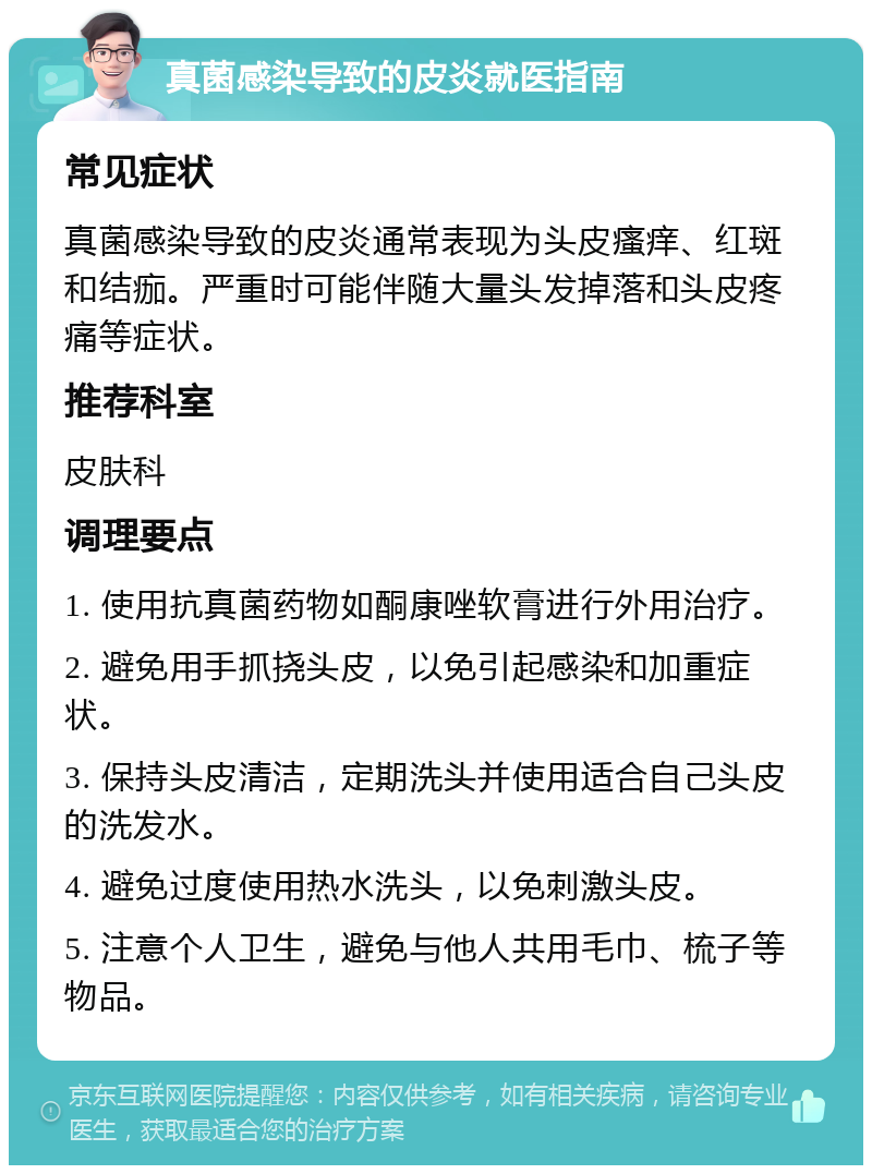 真菌感染导致的皮炎就医指南 常见症状 真菌感染导致的皮炎通常表现为头皮瘙痒、红斑和结痂。严重时可能伴随大量头发掉落和头皮疼痛等症状。 推荐科室 皮肤科 调理要点 1. 使用抗真菌药物如酮康唑软膏进行外用治疗。 2. 避免用手抓挠头皮，以免引起感染和加重症状。 3. 保持头皮清洁，定期洗头并使用适合自己头皮的洗发水。 4. 避免过度使用热水洗头，以免刺激头皮。 5. 注意个人卫生，避免与他人共用毛巾、梳子等物品。