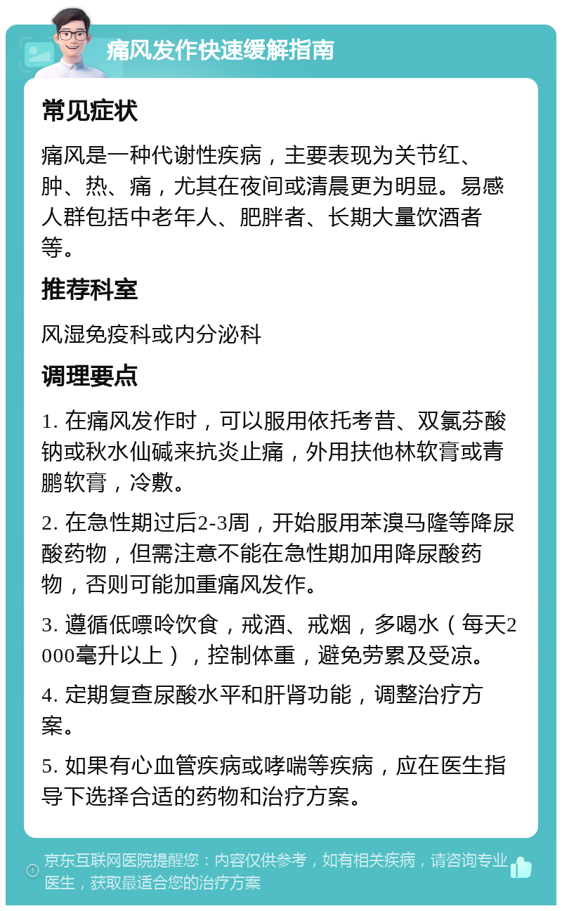 痛风发作快速缓解指南 常见症状 痛风是一种代谢性疾病，主要表现为关节红、肿、热、痛，尤其在夜间或清晨更为明显。易感人群包括中老年人、肥胖者、长期大量饮酒者等。 推荐科室 风湿免疫科或内分泌科 调理要点 1. 在痛风发作时，可以服用依托考昔、双氯芬酸钠或秋水仙碱来抗炎止痛，外用扶他林软膏或青鹏软膏，冷敷。 2. 在急性期过后2-3周，开始服用苯溴马隆等降尿酸药物，但需注意不能在急性期加用降尿酸药物，否则可能加重痛风发作。 3. 遵循低嘌呤饮食，戒酒、戒烟，多喝水（每天2000毫升以上），控制体重，避免劳累及受凉。 4. 定期复查尿酸水平和肝肾功能，调整治疗方案。 5. 如果有心血管疾病或哮喘等疾病，应在医生指导下选择合适的药物和治疗方案。