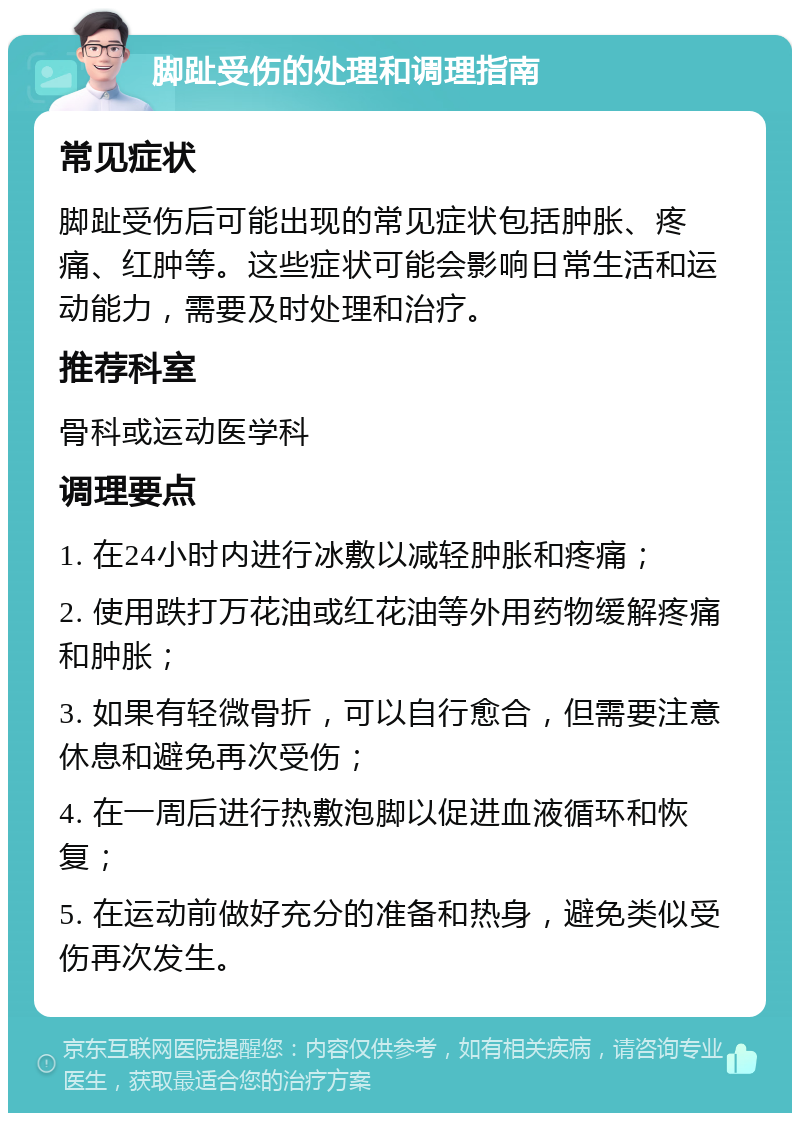 脚趾受伤的处理和调理指南 常见症状 脚趾受伤后可能出现的常见症状包括肿胀、疼痛、红肿等。这些症状可能会影响日常生活和运动能力，需要及时处理和治疗。 推荐科室 骨科或运动医学科 调理要点 1. 在24小时内进行冰敷以减轻肿胀和疼痛； 2. 使用跌打万花油或红花油等外用药物缓解疼痛和肿胀； 3. 如果有轻微骨折，可以自行愈合，但需要注意休息和避免再次受伤； 4. 在一周后进行热敷泡脚以促进血液循环和恢复； 5. 在运动前做好充分的准备和热身，避免类似受伤再次发生。