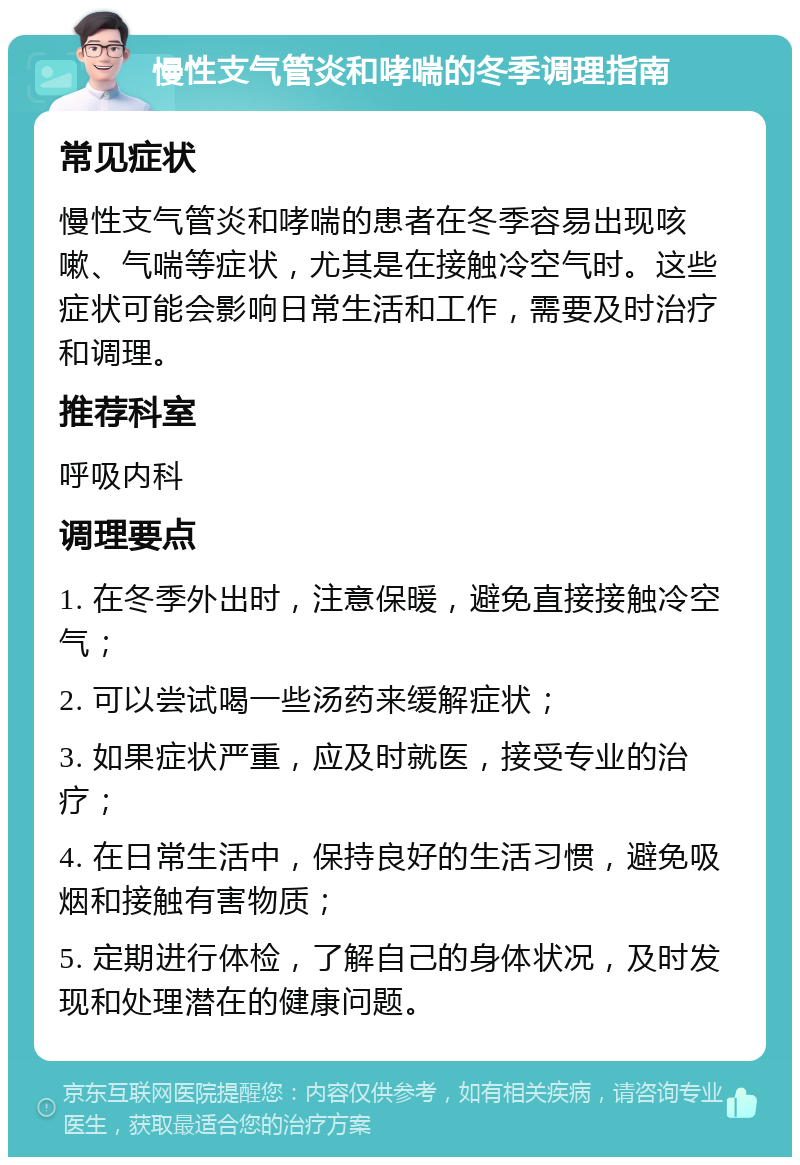 慢性支气管炎和哮喘的冬季调理指南 常见症状 慢性支气管炎和哮喘的患者在冬季容易出现咳嗽、气喘等症状，尤其是在接触冷空气时。这些症状可能会影响日常生活和工作，需要及时治疗和调理。 推荐科室 呼吸内科 调理要点 1. 在冬季外出时，注意保暖，避免直接接触冷空气； 2. 可以尝试喝一些汤药来缓解症状； 3. 如果症状严重，应及时就医，接受专业的治疗； 4. 在日常生活中，保持良好的生活习惯，避免吸烟和接触有害物质； 5. 定期进行体检，了解自己的身体状况，及时发现和处理潜在的健康问题。