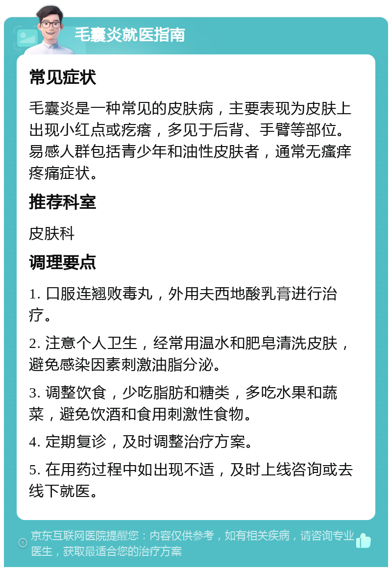 毛囊炎就医指南 常见症状 毛囊炎是一种常见的皮肤病，主要表现为皮肤上出现小红点或疙瘩，多见于后背、手臂等部位。易感人群包括青少年和油性皮肤者，通常无瘙痒疼痛症状。 推荐科室 皮肤科 调理要点 1. 口服连翘败毒丸，外用夫西地酸乳膏进行治疗。 2. 注意个人卫生，经常用温水和肥皂清洗皮肤，避免感染因素刺激油脂分泌。 3. 调整饮食，少吃脂肪和糖类，多吃水果和蔬菜，避免饮酒和食用刺激性食物。 4. 定期复诊，及时调整治疗方案。 5. 在用药过程中如出现不适，及时上线咨询或去线下就医。