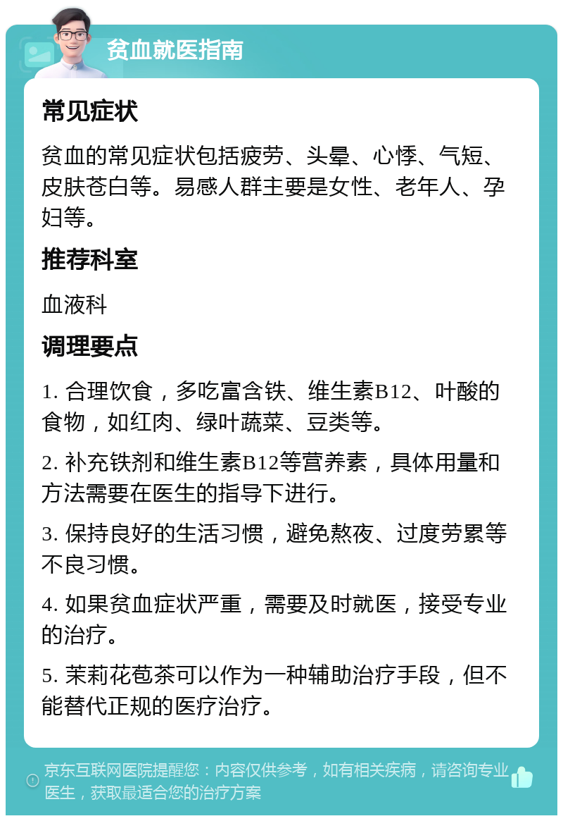 贫血就医指南 常见症状 贫血的常见症状包括疲劳、头晕、心悸、气短、皮肤苍白等。易感人群主要是女性、老年人、孕妇等。 推荐科室 血液科 调理要点 1. 合理饮食，多吃富含铁、维生素B12、叶酸的食物，如红肉、绿叶蔬菜、豆类等。 2. 补充铁剂和维生素B12等营养素，具体用量和方法需要在医生的指导下进行。 3. 保持良好的生活习惯，避免熬夜、过度劳累等不良习惯。 4. 如果贫血症状严重，需要及时就医，接受专业的治疗。 5. 茉莉花苞茶可以作为一种辅助治疗手段，但不能替代正规的医疗治疗。