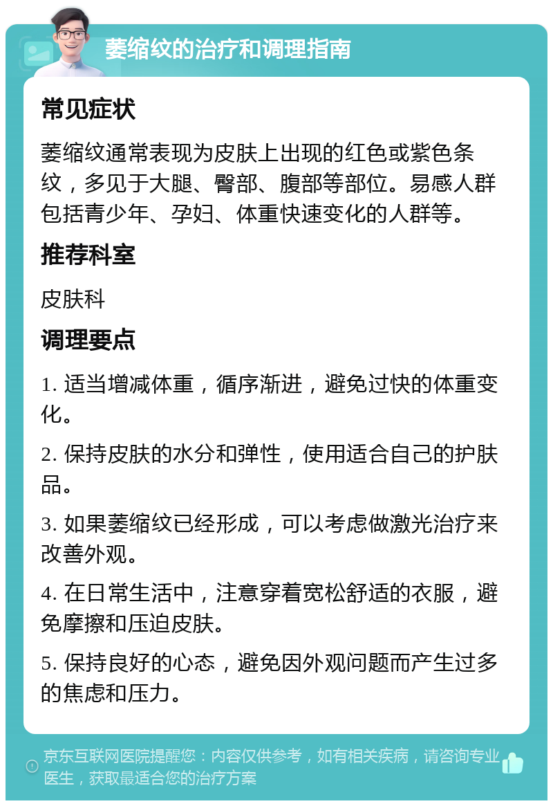 萎缩纹的治疗和调理指南 常见症状 萎缩纹通常表现为皮肤上出现的红色或紫色条纹，多见于大腿、臀部、腹部等部位。易感人群包括青少年、孕妇、体重快速变化的人群等。 推荐科室 皮肤科 调理要点 1. 适当增减体重，循序渐进，避免过快的体重变化。 2. 保持皮肤的水分和弹性，使用适合自己的护肤品。 3. 如果萎缩纹已经形成，可以考虑做激光治疗来改善外观。 4. 在日常生活中，注意穿着宽松舒适的衣服，避免摩擦和压迫皮肤。 5. 保持良好的心态，避免因外观问题而产生过多的焦虑和压力。