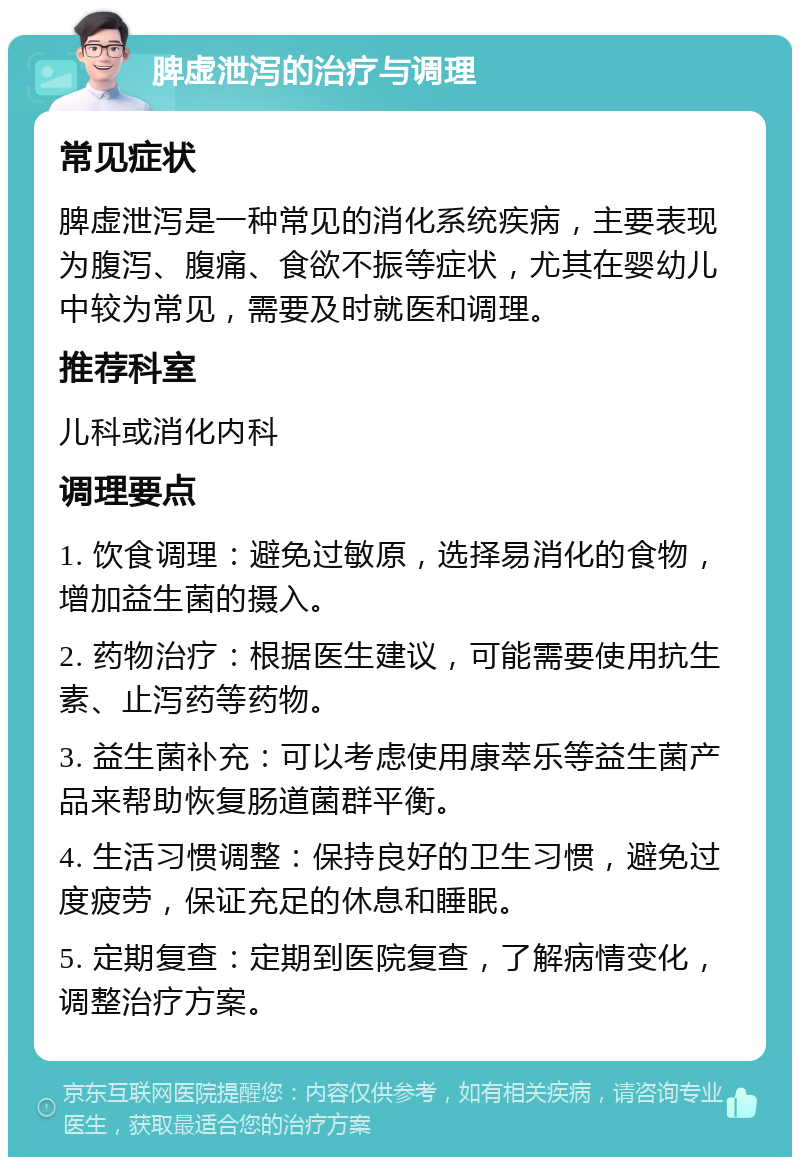 脾虚泄泻的治疗与调理 常见症状 脾虚泄泻是一种常见的消化系统疾病，主要表现为腹泻、腹痛、食欲不振等症状，尤其在婴幼儿中较为常见，需要及时就医和调理。 推荐科室 儿科或消化内科 调理要点 1. 饮食调理：避免过敏原，选择易消化的食物，增加益生菌的摄入。 2. 药物治疗：根据医生建议，可能需要使用抗生素、止泻药等药物。 3. 益生菌补充：可以考虑使用康萃乐等益生菌产品来帮助恢复肠道菌群平衡。 4. 生活习惯调整：保持良好的卫生习惯，避免过度疲劳，保证充足的休息和睡眠。 5. 定期复查：定期到医院复查，了解病情变化，调整治疗方案。