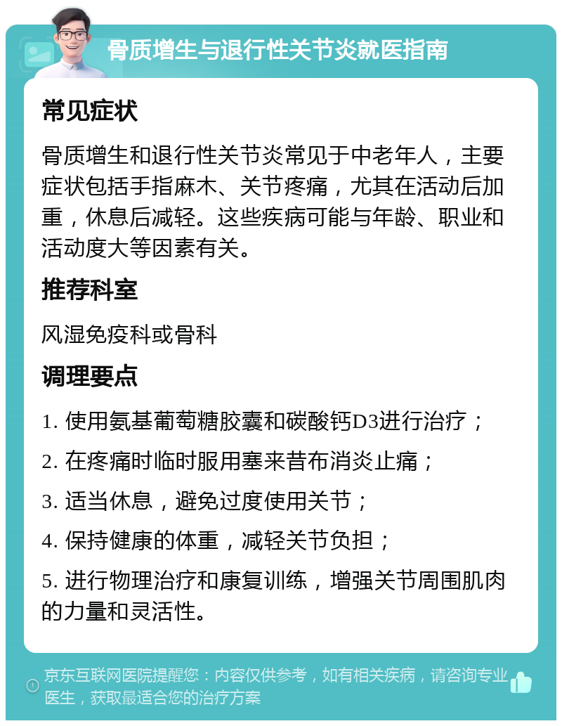 骨质增生与退行性关节炎就医指南 常见症状 骨质增生和退行性关节炎常见于中老年人，主要症状包括手指麻木、关节疼痛，尤其在活动后加重，休息后减轻。这些疾病可能与年龄、职业和活动度大等因素有关。 推荐科室 风湿免疫科或骨科 调理要点 1. 使用氨基葡萄糖胶囊和碳酸钙D3进行治疗； 2. 在疼痛时临时服用塞来昔布消炎止痛； 3. 适当休息，避免过度使用关节； 4. 保持健康的体重，减轻关节负担； 5. 进行物理治疗和康复训练，增强关节周围肌肉的力量和灵活性。